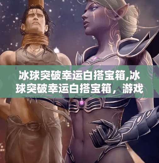 冰球突破幸运白搭宝箱,冰球突破幸运白搭宝箱，游戏中的玄学彩蛋，还是真有门道？