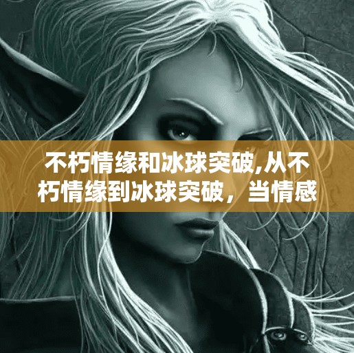 不朽情缘和冰球突破,从不朽情缘到冰球突破，当情感与竞技在数字时代碰撞出新火花