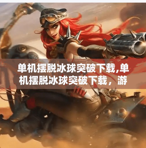 单机摆脱冰球突破下载,单机摆脱冰球突破下载，游戏自由的真正含义