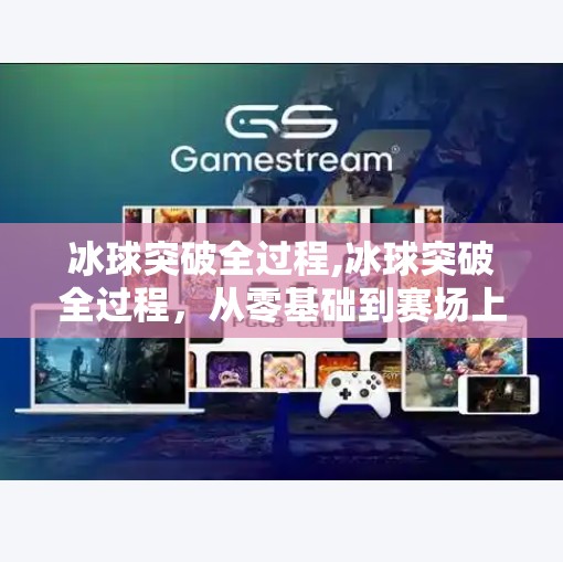 冰球突破全过程,冰球突破全过程,从零基础到赛场上的热血蜕变