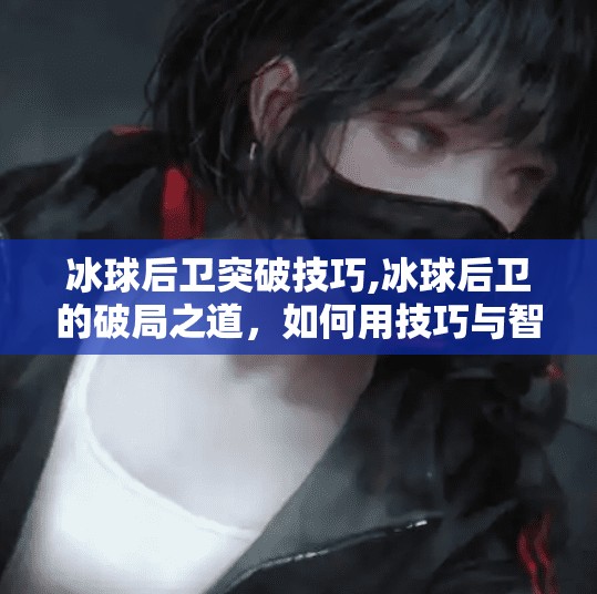 冰球后卫突破技巧,冰球后卫的破局之道，如何用技巧与智慧撕开对手防线？