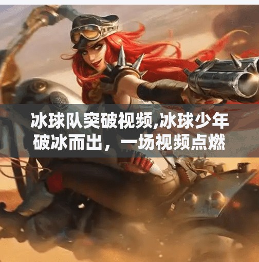 冰球队突破视频,冰球少年破冰而出，一场视频点燃全国热血，他们用速度与激情改写不可能