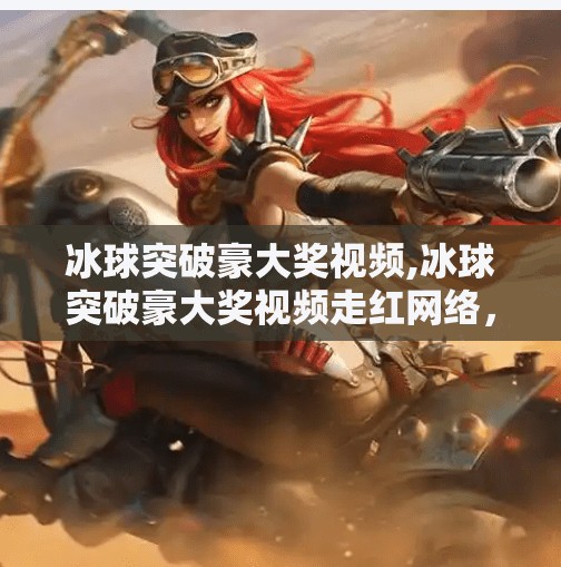 冰球突破豪大奖视频,冰球突破豪大奖视频走红网络，背后藏着怎样的爆火密码？