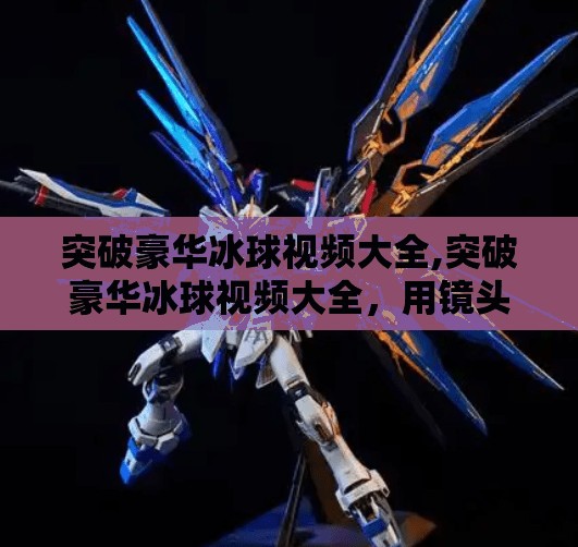 突破豪华冰球视频大全,突破豪华冰球视频大全，用镜头讲述冰上速度与激情的极致美学