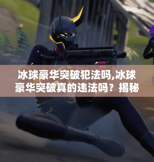 冰球豪华突破犯法吗,冰球豪华突破真的违法吗？揭秘赛场上的技术犯规与规则边界