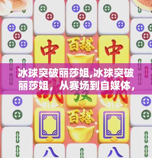 冰球突破丽莎姐,冰球突破丽莎姐,从赛场到自媒体,她用热爱点燃千万粉丝的热血人生