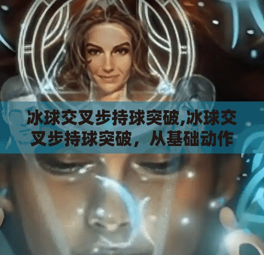 冰球交叉步持球突破,冰球交叉步持球突破,从基础动作到赛场制胜的关键技巧