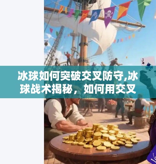 冰球如何突破交叉防守,冰球战术揭秘，如何用交叉防守破解术撕开对手防线？