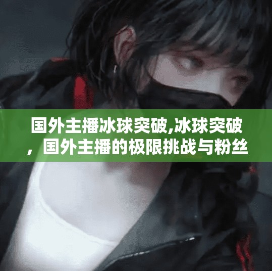 国外主播冰球突破,冰球突破，国外主播的极限挑战与粉丝狂热背后的真相