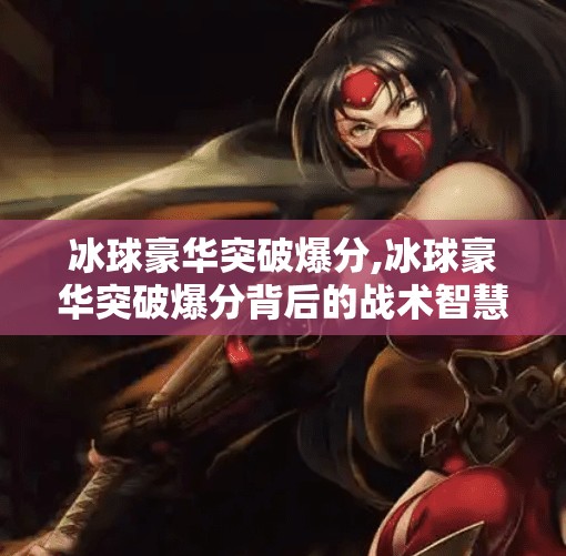 冰球豪华突破爆分,冰球豪华突破爆分背后的战术智慧与热血激情