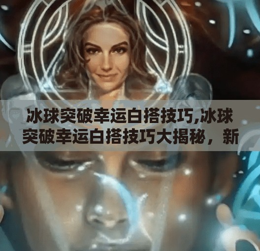 冰球突破幸运白搭技巧,冰球突破幸运白搭技巧大揭秘，新手也能秒变高手的5个实用秘诀！