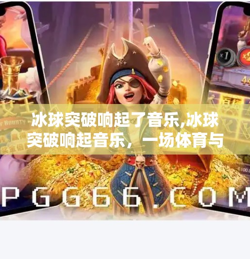冰球突破响起了音乐,冰球突破响起音乐，一场体育与艺术的奇妙共振