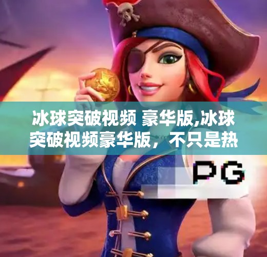 冰球突破视频 豪华版,冰球突破视频豪华版，不只是热血，更是策略与美学的巅峰对决！
