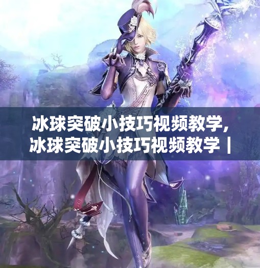 冰球突破小技巧视频教学,冰球突破小技巧视频教学|新手也能秒变球场高手,3招让你轻松破防!