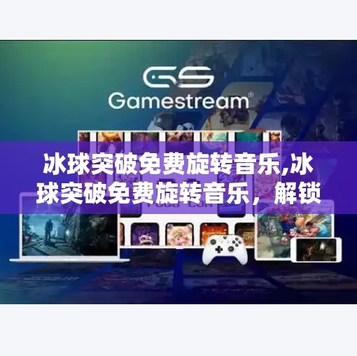 冰球突破免费旋转音乐,冰球突破免费旋转音乐,解锁游戏新体验的隐藏神器!