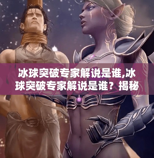 冰球突破专家解说是谁,冰球突破专家解说是谁？揭秘赛场上的声音灵魂！