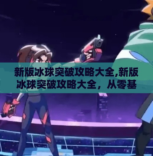 新版冰球突破攻略大全,新版冰球突破攻略大全，从零基础到高手进阶，一文带你玩转策略与技巧！