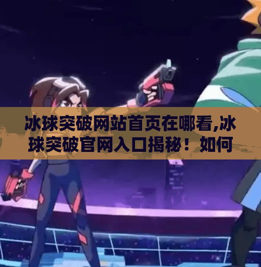 冰球突破网站首页在哪看,冰球突破官网入口揭秘！如何安全找到官方平台看赛事、玩互动？