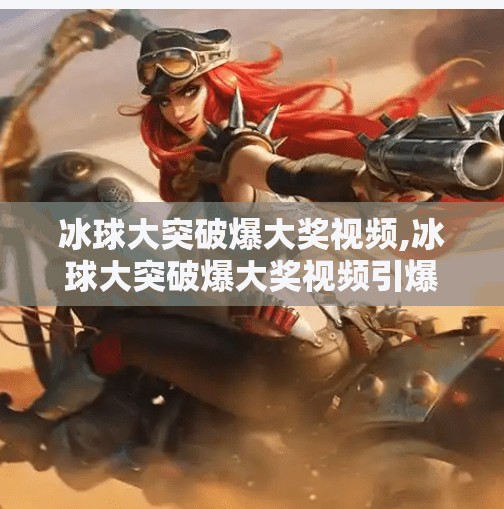 冰球大突破爆大奖视频,冰球大突破爆大奖视频引爆全网！冷门奇迹背后藏着怎样的热血与坚持？