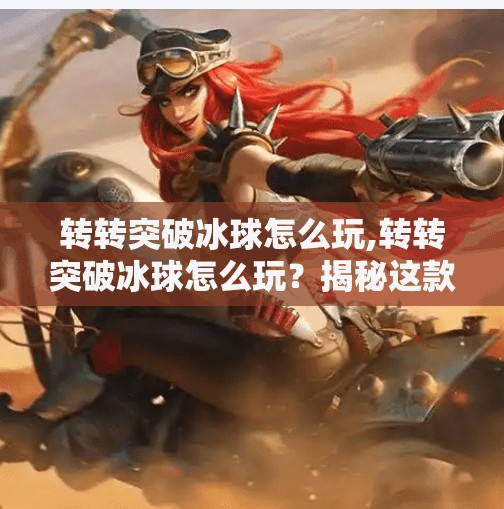 转转突破冰球怎么玩,转转突破冰球怎么玩？揭秘这款超火社交新玩法，新手也能秒变高手！