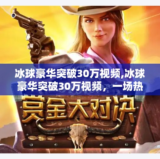 冰球豪华突破30万视频,冰球豪华突破30万视频,一场热血与技术的视觉盛宴,如何点燃全民冰雪热情?