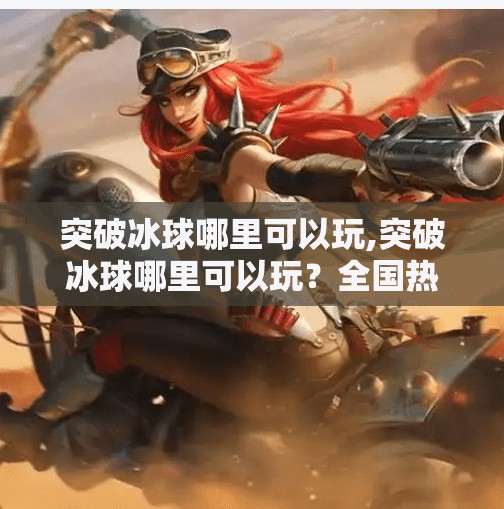 突破冰球哪里可以玩,突破冰球哪里可以玩？全国热门场馆+新手攻略全揭秘！