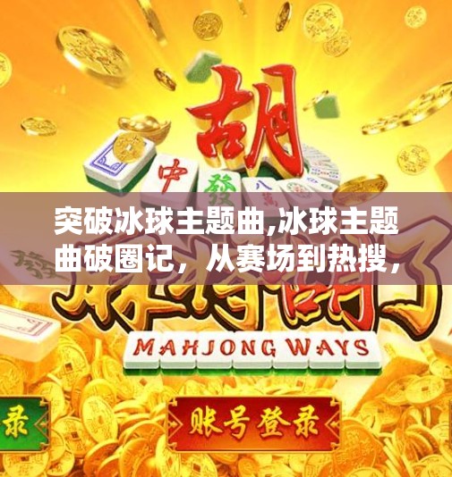 突破冰球主题曲,冰球主题曲破圈记，从赛场到热搜，一首歌如何点燃全民热血？