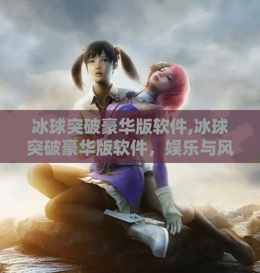 冰球突破豪华版软件,冰球突破豪华版软件，娱乐与风险并存的数字游戏新宠？