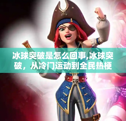 冰球突破是怎么回事,冰球突破,从冷门运动到全民热梗,一场反向出圈的奇妙逆袭