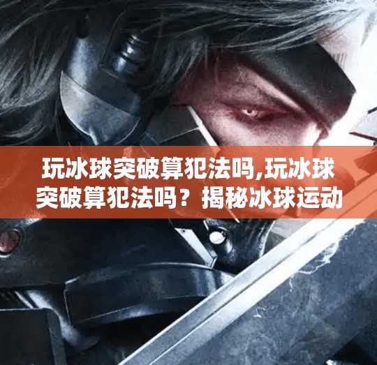 玩冰球突破算犯法吗,玩冰球突破算犯法吗?揭秘冰球运动中的合法边界与安全红线