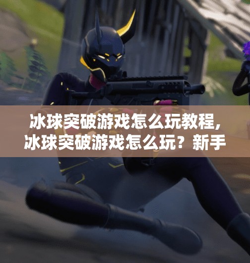 冰球突破游戏怎么玩教程,冰球突破游戏怎么玩?新手必看超详细入门教程,轻松上手赢大奖!