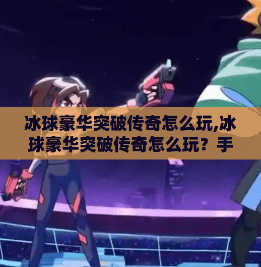 冰球豪华突破传奇怎么玩,冰球豪华突破传奇怎么玩？手把手教你从新手到高手的进阶之路！