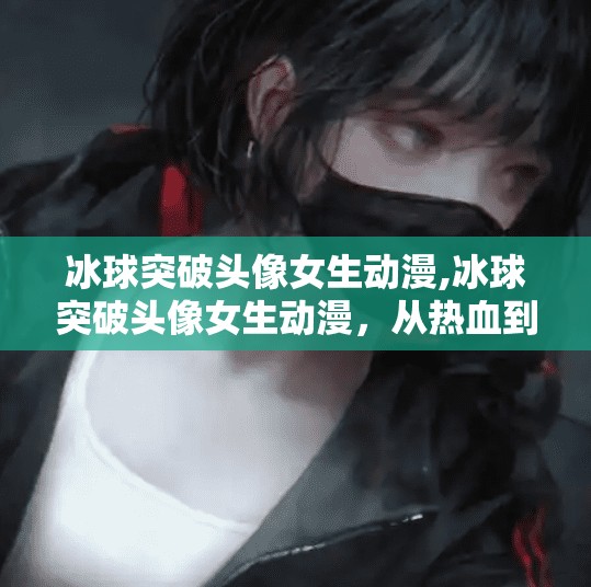 冰球突破头像女生动漫,冰球突破头像女生动漫,从热血到治愈,二次元女孩的破圈之路