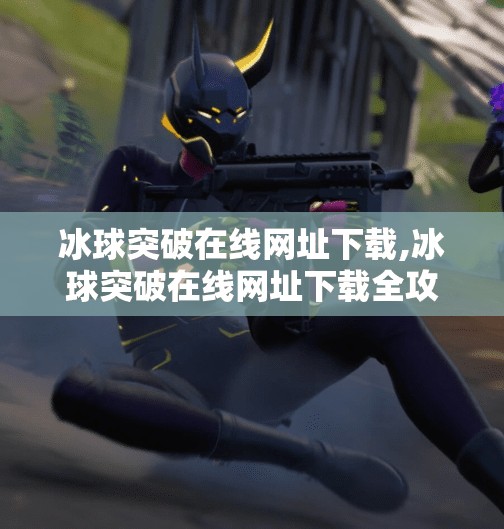 冰球突破在线网址下载,冰球突破在线网址下载全攻略,安全、便捷、新手友好指南